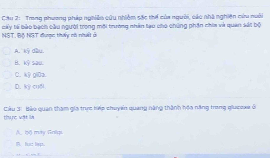 Trong phương pháp nghiên cứu nhiêm sác thể của người, các nhà nghiên cứu nuôi
cấy tế bào bạch cầu người trong môi trường nhân tạo cho chúng phân chia và quan sát bộ
NST. Bộ NST được thấy rõ nhất ở
A. kỳ đầu.
B. kỳ sau.
C. kỳ giữa.
D. kỳ cuối.
Câu 3: Bào quan tham gia trực tiếp chuyển quang năng thành hóa năng trong glucose ở
thực vật là
A. bộ máy Golgi.
B. lục lạp.
r n chí