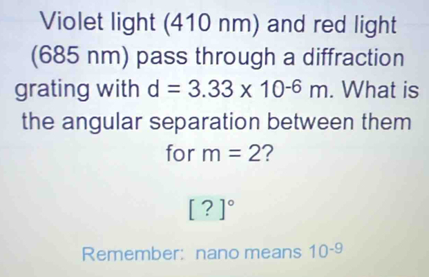 Violet light (410 nm) and red light 
(685 nm) pass through a diffraction 
grating with d=3.33* 10^(-6)m. What is 
the angular separation between them 
for m=2 ?
[?]^circ 
Remember: nano means 10^(-9)