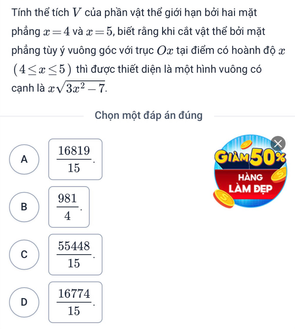 Tính thể tích V của phần vật thể giới hạn bởi hai mặt
phẳng x=4 và x=5 , biết rằng khi cắt vật thể bởi mặt
phẳng tùy ý vuông góc với trục Ox tại điểm có hoành độ x
(4≤ x≤ 5) thì được thiết diện là một hình vuông có
cạnh là xsqrt(3x^2-7). 
Chọn một đáp án đúng
A  16819/15 .
B  981/4 .
C  55448/15 .
D  16774/15 .