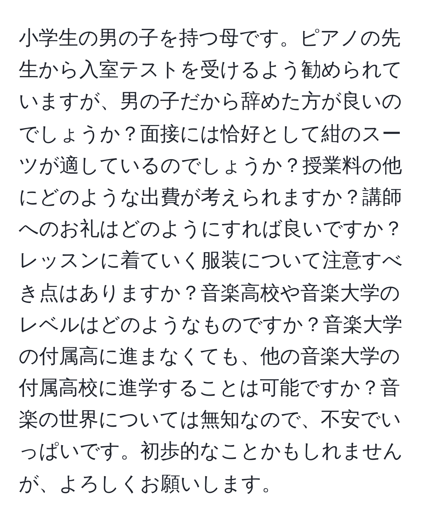 小学生の男の子を持つ母です。ピアノの先生から入室テストを受けるよう勧められていますが、男の子だから辞めた方が良いのでしょうか？面接には恰好として紺のスーツが適しているのでしょうか？授業料の他にどのような出費が考えられますか？講師へのお礼はどのようにすれば良いですか？レッスンに着ていく服装について注意すべき点はありますか？音楽高校や音楽大学のレベルはどのようなものですか？音楽大学の付属高に進まなくても、他の音楽大学の付属高校に進学することは可能ですか？音楽の世界については無知なので、不安でいっぱいです。初歩的なことかもしれませんが、よろしくお願いします。