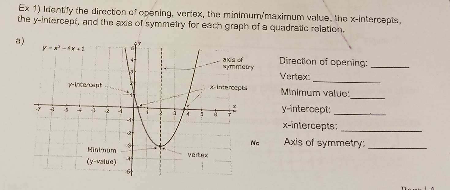 Ex 1) Identify the direction of opening, vertex, the minimum/maximum value, the x-intercepts,
the y-intercept, and the axis of symmetry for each graph of a quadratic relation.
a)
Direction of opening:_
Vertex:
_
Minimum value:
_
y-intercept:_
x-intercepts:_
Axis of symmetry:_