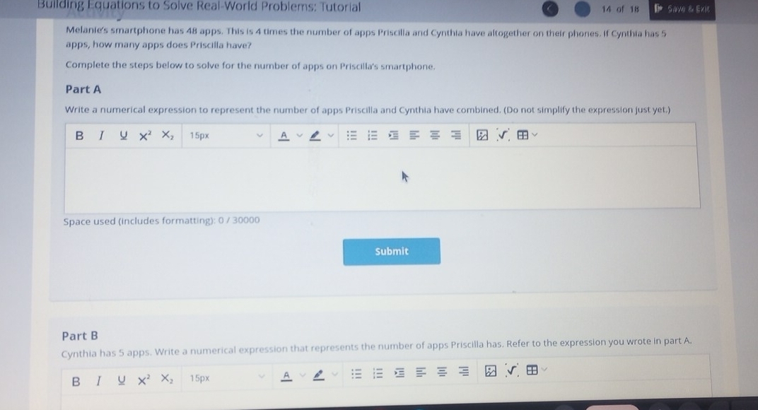 Building Equations to Solve Real-World Problems: Tutorial 14 of 18 Save & Exit 
Melanie's smartphone has 48 apps. This is 4 times the number of apps Priscilla and Cynthia have altogether on their phones. If Cynthia has 5
apps, how many apps does Priscilla have? 
Complete the steps below to solve for the number of apps on Priscilla's smartphone. 
Part A 
Write a numerical expression to represent the number of apps Priscilla and Cynthia have combined. (Do not simplify the expression just yet.) 
B I U X^2 X_2 15px
Space used (includes formatting): 0 / 30000 
Submit 
Part B 
Cynthia has 5 apps. Write a numerical expression that represents the number of apps Priscilla has. Refer to the expression you wrote in part A. 
B I X^2 X_2 15px