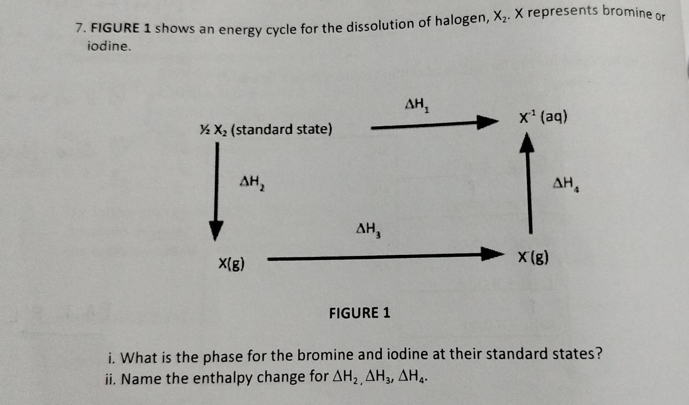 FIGURE 1 shows an energy cycle for the dissolution of halogen, X_2. X represents bromine or
iodine.
FIGURE 1
i. What is the phase for the bromine and iodine at their standard states?
ii. Name the enthalpy change for △ H_2,△ H_3,△ H_4.