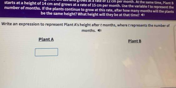 a and grows at a fate of 12 cm per month. At the same time, Plant B
starts at a height of 14 cm and grows at a rate of 15 cm per month. Use the variable t to represent the 
number of months. If the plants continue to grow at this rate, after how many months will the plants 
be the same height? What height will they be at that time? 
Write an expression to represent Plant A's height after t months, where t represents the number of
months. 
Plant A Plant B