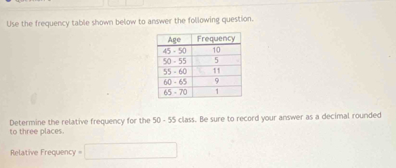 Use the frequency table shown below to answer the following question. 
Determine the relative frequency for the 50 - 55 class. Be sure to record your answer as a decimal rounded 
to three places. 
Relative Frequency =□