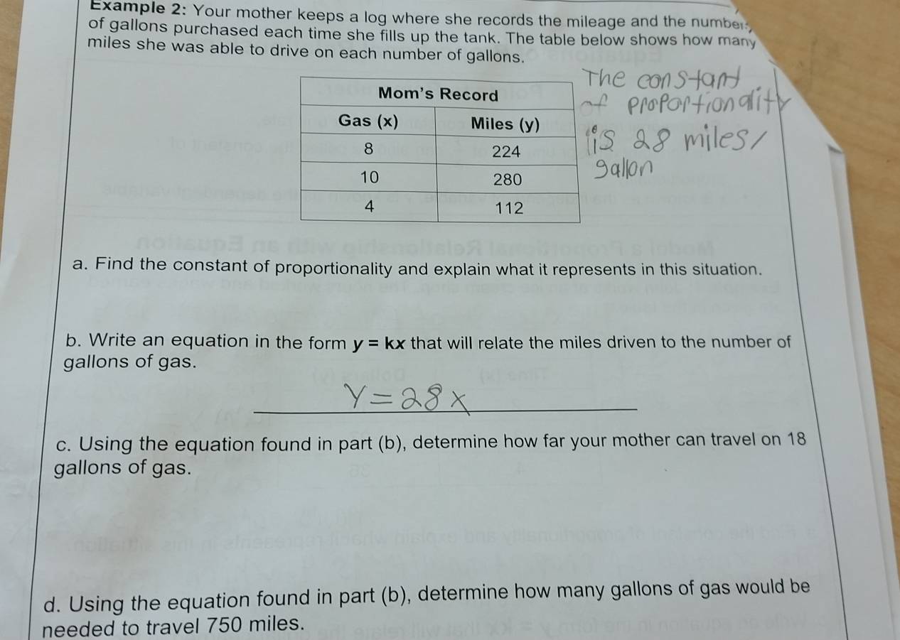 Example 2: Your mother keeps a log where she records the mileage and the number 
of gallons purchased each time she fills up the tank. The table below shows how many
miles she was able to drive on each number of gallons. 
a. Find the constant of proportionality and explain what it represents in this situation. 
b. Write an equation in the form y=kx that will relate the miles driven to the number of
gallons of gas. 
_ 
c. Using the equation found in part (b), determine how far your mother can travel on 18
gallons of gas. 
d. Using the equation found in part (b), determine how many gallons of gas would be 
needed to travel 750 miles.