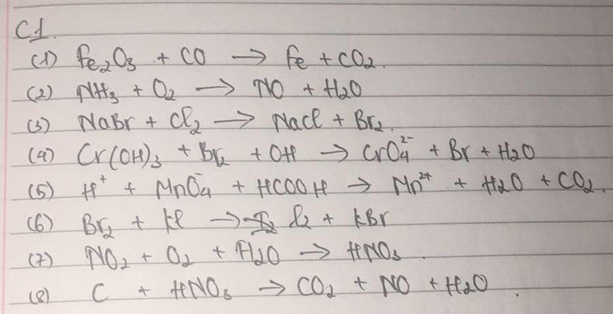 C1. 
(1) Fe_2O_3+COto Fe+CO_2
( 2 ) NH_3+O2to NO+H_2O
(3) NaBr+Cl_2to NaCl+Br_2
(4) Cr(OH)_3+Br_2+OHto CrO^(2-)_4+Br+H_2O
(5) H^++MnO_4^(-+HCOOHto Mn^2+)+H_2O+CO_2. 
(6) Br_2+Klto F_2l_2+KBr
(4 ) NO_2+O_2+H_2Oto HNO_3
(8) C+HNO_3to CO_2+NO+H_2O