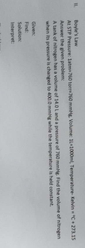 Ⅱ、 Boyle's Law 
At STP Pressure: 1atm=760torr=760mmHg;, Volume: 1L=1000ml , Temperature- Kelvin =^circ C+273.15
Answer the given problem: 
A tank of nitrogen has a volume of 14.0 L and a pressure of 760 mmHg. Find the volume of nitrogen 
when its pressure is changed to 400.0 mmHg while the temperature is held constant. 
Given: 
Find: 
Solution: 
Interpret: