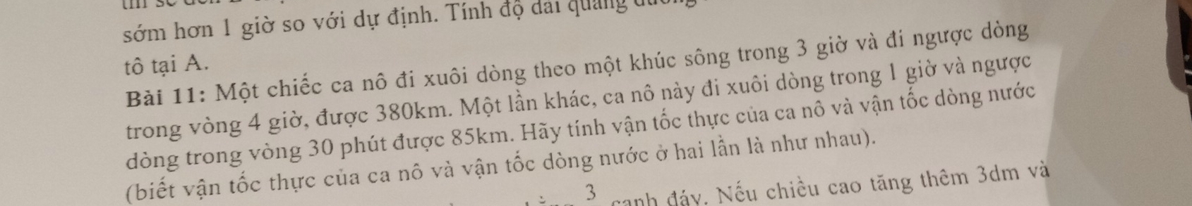 sớm hơn 1 giờ so với dự định. Tính độ dải quảng du 
Bài 11: Một chiếc ca nô đi xuôi dòng theo một khúc sông trong 3 giờ và đi ngược dòng 
tô tại A. 
trong vòng 4 giờ, được 380km. Một lần khác, ca nô này đi xuôi dòng trong 1 giờ và ngược 
dòng trong vòng 30 phút được 85km. Hãy tính vận tốc thực của ca nô và vận tốc dòng nước 
(biết vận tốc thực của ca nô và vận tốc dòng nước ở hai lần là như nhau). 
3 canh đảy. Nếu chiều cao tăng thêm 3dm và