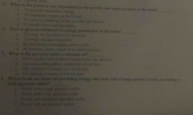 What is the primary role of proteins in the growth and repair process of the [x/y]
a. To provide immediate energy
_
lx To transport oxygen in the blood
c. To serve as building blocks for cells and tissues
d. To break down carbohydrates
6. How is glucose obtained for energy production in the body?
a. Through the breakdown of proteins
_
b. Through celiular respiratton
c. By chemically rearranging amino acids
d. By breaking down starch from carboisdratea
7. What is the glycemic index a measure of?_
a. How quickly carbobydrates break down into glucose
by . The sotsl cathohydrate content in a food item
c. The number of calones in a food item
d. The prosn content of a food irem
8. Which foods are better for providing energy that lasts over a longer pertod of time, according to
their glycemic indes?_
s. Foods with a ligh glycemic indes
1. Foods with a low glycemic undes
c. Foods with moderate glycemic index
d. Foods with no glecemic index