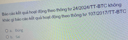 Báo cáo kết quả hoạt động theo thông tư 24/2024/TT -BTC không
khác gì báo cáo kết quả hoạt động theo thông tư 107/2017/TT -BTC
a. Đúng
b. Sai