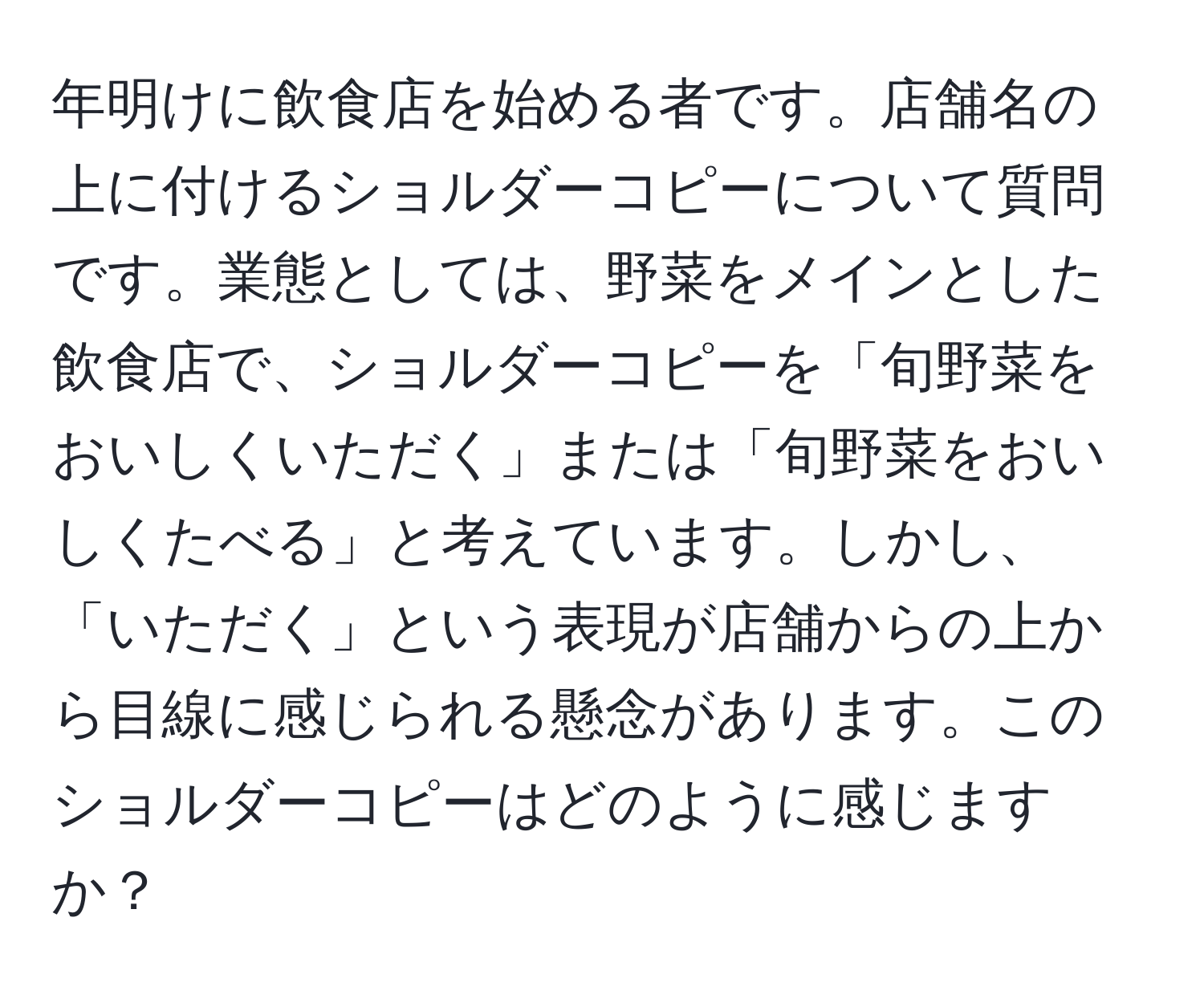 年明けに飲食店を始める者です。店舗名の上に付けるショルダーコピーについて質問です。業態としては、野菜をメインとした飲食店で、ショルダーコピーを「旬野菜をおいしくいただく」または「旬野菜をおいしくたべる」と考えています。しかし、「いただく」という表現が店舗からの上から目線に感じられる懸念があります。このショルダーコピーはどのように感じますか？