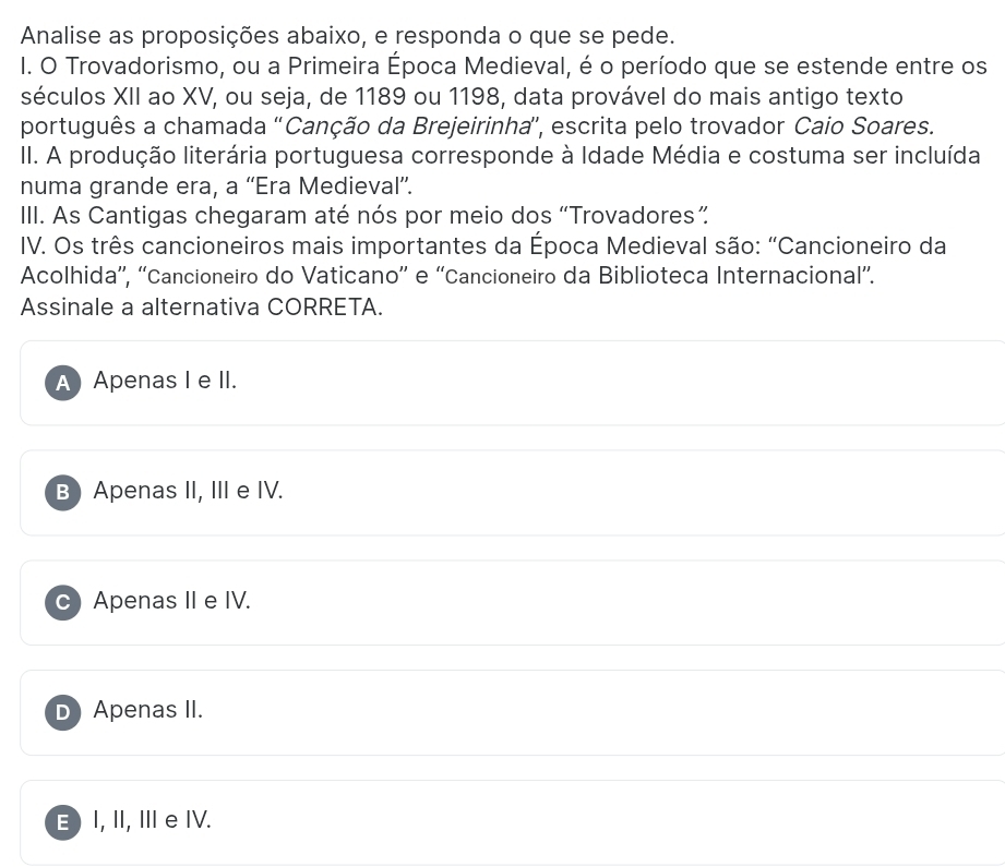 Analise as proposições abaixo, e responda o que se pede.
I. O Trovadorismo, ou a Primeira Época Medieval, é o período que se estende entre os
séculos XII ao XV, ou seja, de 1189 ou 1198, data provável do mais antigo texto
português a chamada 'Canção da Brejeirinha”, escrita pelo trovador Caio Soares.
II. A produção literária portuguesa corresponde à Idade Média e costuma ser incluída
numa grande era, a “Era Medieval”.
III. As Cantigas chegaram até nós por meio dos “Trovadores”
IV. Os três cancioneiros mais importantes da Época Medieval são: “Cancioneiro da
Acolhida'', “'Cancioneiro do Vaticano” e “'Cancioneiro da Biblioteca Internacional”.
Assinale a alternativa CORRETA.
A) Apenas I e II.
B Apenas II, III e IV.
Apenas II e IV.
D Apenas II.
E) I, II, Ⅲe IV.