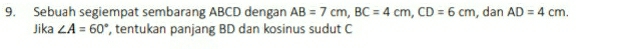 Sebuah segiempat sembarang ABCD dengan AB=7cm, BC=4cm, CD=6cm , dan AD=4cm. 
Jika ∠ A=60° , tentukan panjang BD dan kosinus sudut C