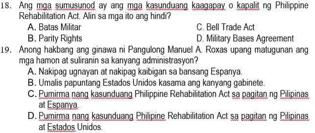 Ang mga sumusunod ay ang mga kasunduang kaagapay o kapalit ng Philippine
Rehabilitation Act. Alin sa mga ito ang hindi?
A. Batas Militar C. Bell Trade Act
B. Parity Rights D. Military Bases Agreement
19. Anong hakbang ang ginawa ni Pangulong Manuel A. Roxas upang matugunan ang
mga hamon at suliranin sa kanyang administrasyon?
A. Nakipag ugnayan at nakipag kaibigan sa bansang Espanya.
B. Umalis papuntang Estados Unidos kasama ang kanyang gabinete.
C. Pumirma nang kasunduang Philippine Rehabilitation Act sa pagitan ng Pilipinas
at Espanya
D. Pumirma nang kasunduang Philipine Rehabilitation Act sa pagitan ng Pilipinas
at Estados Unidos.