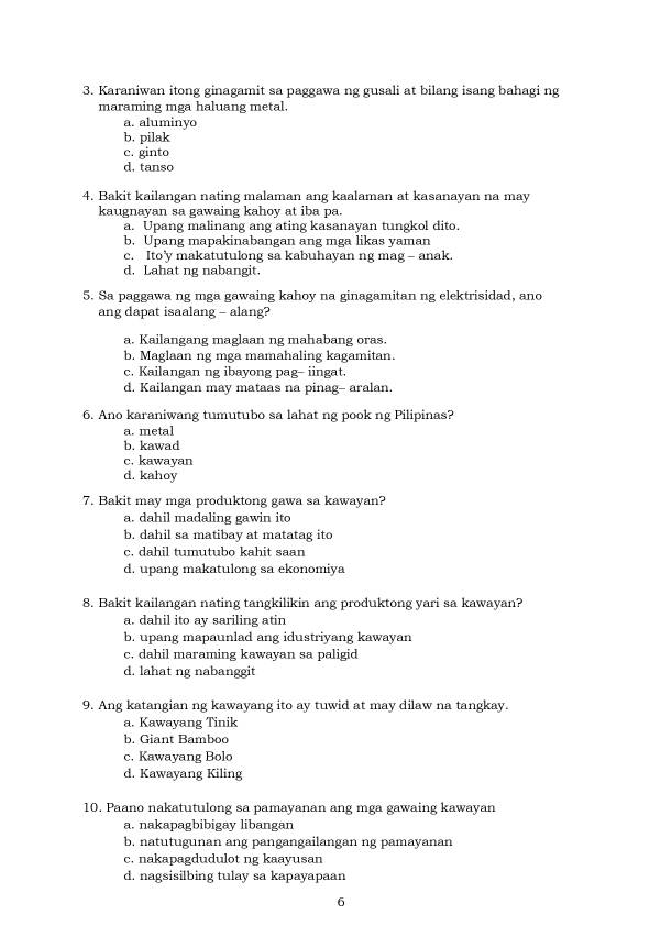 Karaniwan itong ginagamit sa paggawa ng gusali at bilang isang bahagi ng
maraming mga haluang metal.
a. aluminyo
b, pilak
c. ginto
d. tanso
4. Bakit kailangan nating malaman ang kaalaman at kasanayan na may
kaugnayan sa gawaing kahoy at iba pa.
a. Upang malinang ang ating kasanayan tungkol dito.
b. Upang mapakinabangan ang mga likas yaman
c. Ito'y makatutulong sa kabuhayan ng mag - anak.
d. Lahat ng nabangit.
5. Sa paggawa ng mga gawaing kahoy na ginagamitan ng elektrisidad, ano
ang dapat isaalang - alang?
a. Kailangang maglaan ng mahabang oras.
b. Maglaan ng mga mamahaling kagamitan.
c. Kailangan ng ibayong pag- iingat.
d. Kailangan may mataas na pinag- aralan.
6. Ano karaniwang tumutubo sa lahat ng pook ng Pilipinas?
a. metal
b. kawad
c. kawayan
d. kahoy
7. Bakit may mga produktong gawa sa kawayan?
a. dahil madaling gawin ito
b. dahil sa matibay at matatag ito
c. dahil tumutubo kahit saan
d. upang makatulong sa ekonomiya
8. Bakit kailangan nating tangkilikin ang produktong yari sa kawayan?
a. dahil ito ay sariling atin
b. upang mapaunlad ang idustriyang kawayan
c. dahil maraming kawayan sa paligid
d. lahat ng nabanggit
9. Ang katangian ng kawayang ito ay tuwid at may dilaw na tangkay.
a. Kawayang Tinik
b. Giant Bamboo
c. Kawayang Bolo
d. Kawayang Kiling
10. Paano nakatutulong sa pamayanan ang mga gawaing kawayan
a. nakapagbibigay libangan
b. natutugunan ang pangangailangan ng pamayanan
c. nakapagdudulot ng kaayusan
d. nagsisilbing tulay sa kapayapaan
6