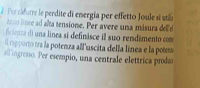 Pr ridurre le perdite di energía per effetto Joule si utila 
zano lince ad alta tensione. Per avere una misura delle 
ficienza di una linea si definisce il suo rendimento com 
il rapporto tra la potenza all’uscita della linea e la potemz 
all'ingresso. Per esempio, una centrale elettrica prodæ