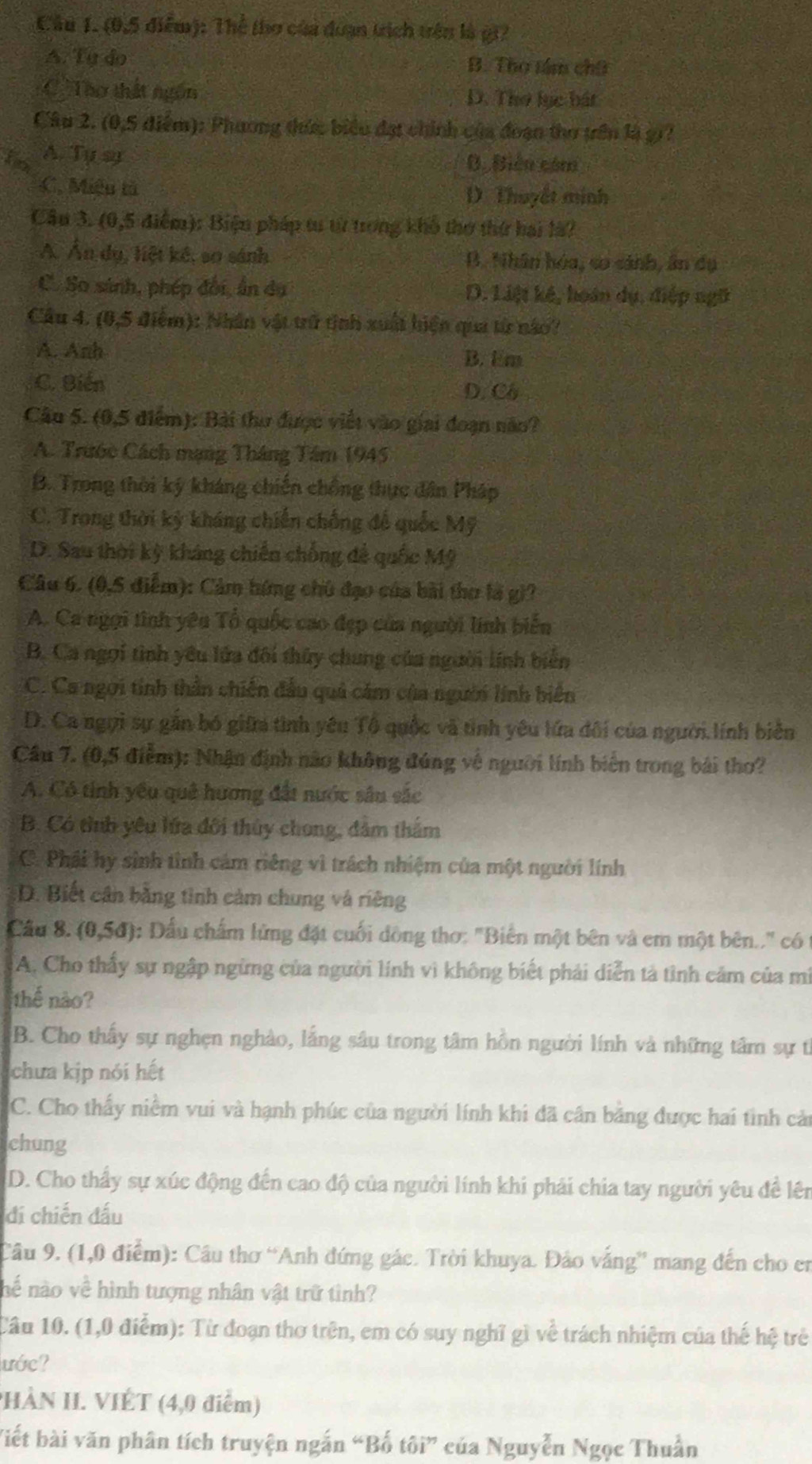 (0,5 điểm): Thể (hơ của đuạn trịch trên là gi?
A. Ty do B. Thọ tám chữ
C Tào thất ngôn D. Thơ lục bát
Câu 2. (0,5 điểm): Phương thức biểu đạt chính của đoạn thơ trên là g1?
fo A. Tự sy B. Biên cóm
C. Miệu tả
D. Thuyết minh
Cầu 3. (0,5 điểm): Biện pháp tu từ trong khô thơ thứ hai là?
A. Ấn dụ, liệt kế, sơ sánh B. Nhân hóa, sơ sánh, ân dụ
C. So sánh, phép đối, ấn dụ D. Liệt kế, hoàn dụ, điệp ngữ
Câu 4. (0,5 điểm): Nhân vật trữ tinh xuất hiện qua từ nào?
A. Anh B. Em
C. Biến
D. Cô
Câu 5. (0,5 điểm): Bài thư được viết vào giai đoạn năo?
A. Trước Cách mạng Tháng Tâm 1945
B. Trong thời ký kháng chiến chồng thực dân Pháp
C. Trong thời kỳ kháng chiến chống đế quốc Mỹ
D. Sau thời kỳ kháng chiến chống đễ quốc Mỹ
Câu 6. (0,5 điểm): Cảm hứng chủ đạo của bài thơ là gi?
A. Ca ngợi tình yêu Tổ quốc cao đẹp của người linh biển
B. Ca ngọi tình yêu lửa đối thủy chung của người lĩnh biển
C. Ca ngơi tinh thân chiến đầu quả cảm của người lính biển
D. Ca ngụi sự gần bó giữa tình yêu Tô quốc và tỉnh yêu lửa đôi của người.lính biên
Cầu 7. (0,5 điểm): Nhận định nào không đúng về người lính biển trong bái thơ?
A. Có tinh yêu quê hương đất nước sâu sắc
B. Có tình yêu lửa đôi thủy chong, đâm thẩm
C. Phái hy sinh tình cảm riêng vì trách nhiệm của một người lính
D. Biết cần bằng tình cảm chung và riêng
Câu 8. (0,5đ) ): Đầu chấm lửng đặt cuối đồng thơ: "Biên một bên và em một bên.." có
A. Cho thấy sự ngập ngừng của người lính vì không biết phải diễn tả tình cảm của mì
thể não?
B. Cho thấy sự nghẹn nghào, lắng sâu trong tâm hỗn người lính và những tâm sự t
chưa kịp nói hết
C. Cho thấy niềm vui và hạnh phúc của người lính khi đã cân bằng được hai tình cả
chung
D. Cho thấy sự xúc động đến cao độ của người lính khi phải chia tay người yêu đề lên
di chiến đấu
Câu 9. (1,0 điểm): Cầu thơ “Anh đứng gác. Trời khuya. Đảo vắng” mang đến cho en
hể nào về hình tượng nhân vật trữ tình?
Câu 10. (1,0 điểm): Từ đoạn thơ trên, em có suy nghĩ gì về trách nhiệm của thế hệ trẻ
ước?
PHÀN II. VIÉT (4,0 điểm)
Viết bài văn phân tích truyện ngắn “Bố tôi” của Nguyễn Ngọc Thuần