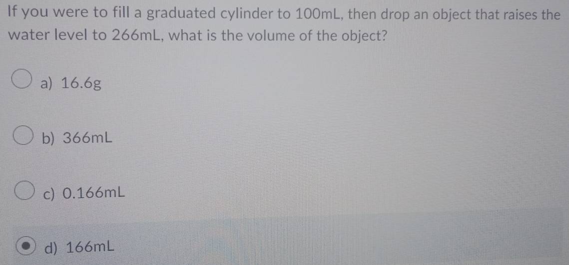 If you were to fill a graduated cylinder to 100mL, then drop an object that raises the
water level to 266mL, what is the volume of the object?
a) 16.6g
b) 366mL
c) 0.166mL
d) 166mL