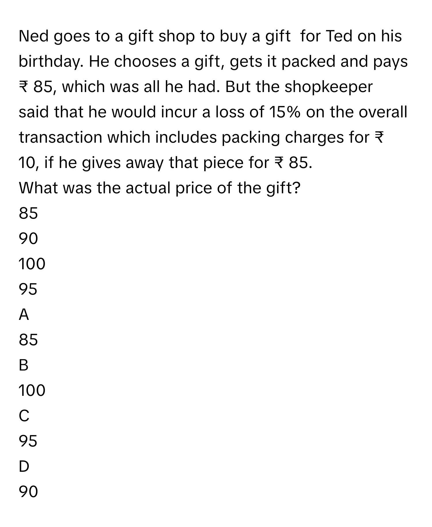 Ned goes to a gift shop to buy a gift  for Ted on his birthday. He chooses a gift, gets it packed and pays ₹ 85, which was all he had. But the shopkeeper said that he would incur a loss of 15% on the overall transaction which includes packing charges for ₹ 10, if he gives away that piece for ₹ 85. 
What was the actual price of the gift?
85

90

100

95


A  
85
 


B  
100
 


C  
95
 


D  
90