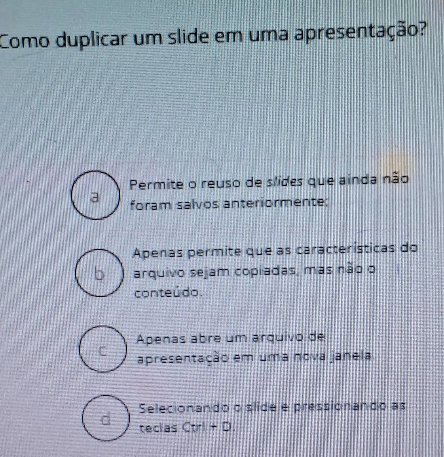 Como duplicar um slide em uma apresentação?
Permite o reuso de slides que ainda não
foram salvos anteriormente;
Apenas permite que as características do
arquivo sejam copiadas, mas não o
conteúdo.
Apenas abre um arquivo de
C
apresentação em uma nova janela.
Selecionando o slide e pressionando as
d
teclas C:r- ).