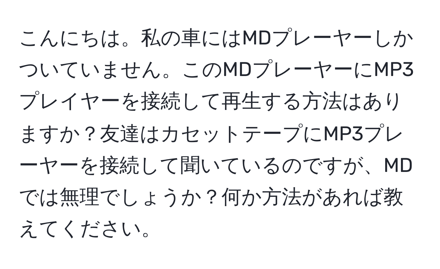 こんにちは。私の車にはMDプレーヤーしかついていません。このMDプレーヤーにMP3プレイヤーを接続して再生する方法はありますか？友達はカセットテープにMP3プレーヤーを接続して聞いているのですが、MDでは無理でしょうか？何か方法があれば教えてください。