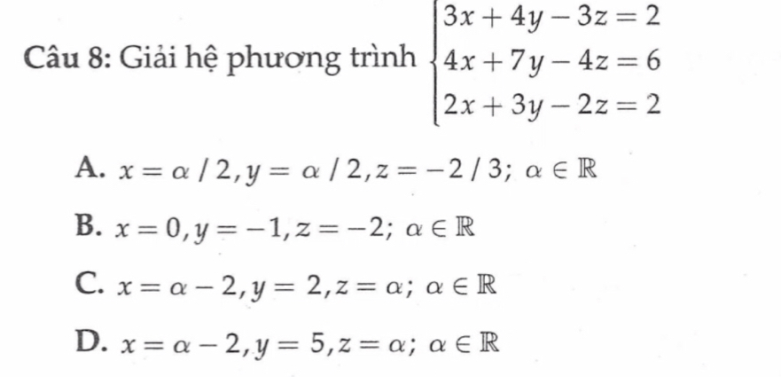 Giải hệ phương trình beginarrayl 3x+4y-3z=2 4x+7y-4z=6 2x+3y-2z=2endarray.
A. x=alpha /2, y=alpha /2, z=-2/3; alpha ∈ R
B. x=0, y=-1, z=-2; alpha ∈ R
C. x=alpha -2, y=2, z=alpha; alpha ∈ R
D. x=alpha -2, y=5, z=alpha; alpha ∈ R