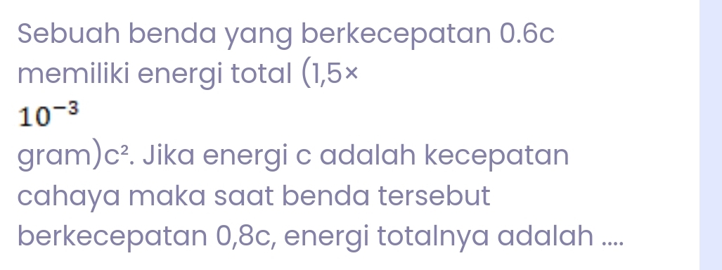 Sebuah benda yang berkecepatan 0.6c
memiliki energi total (1,5*
10^(-3)
a ram) C^2. Jika energi c adalah kecepatan 
cahaya maka saat benda tersebut 
berkecepatan 0,8c, energi totalnya adalah ....