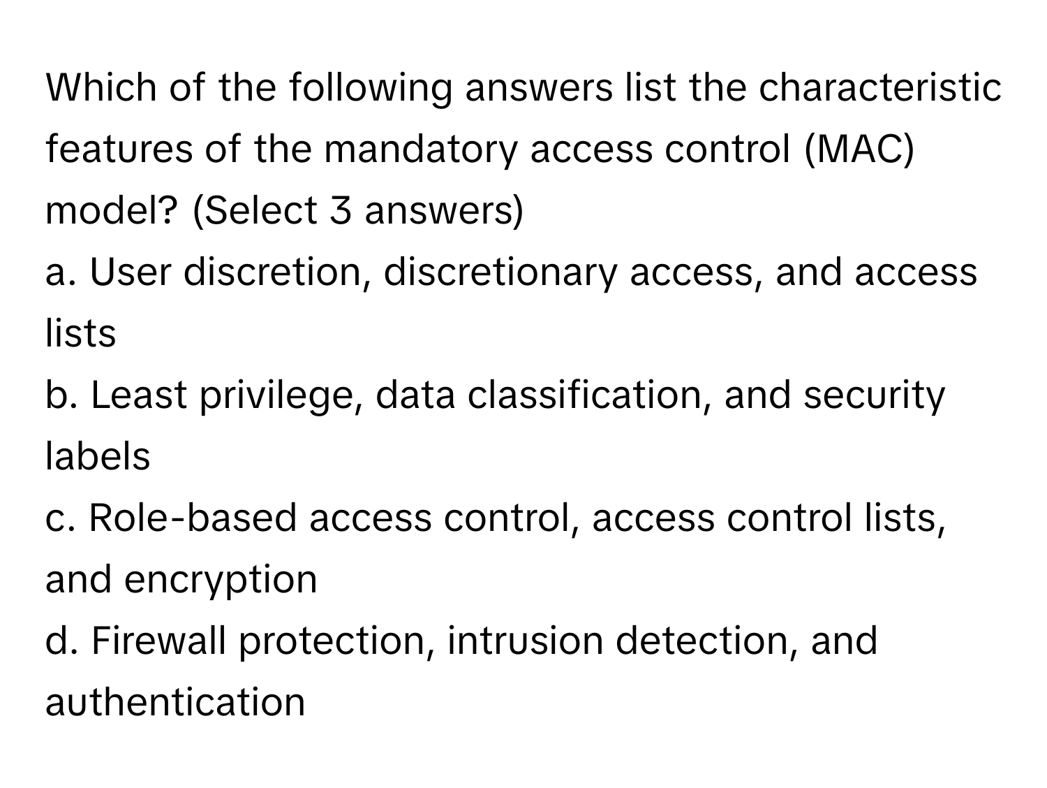 Which of the following answers list the characteristic features of the mandatory access control (MAC) model? (Select 3 answers)

a. User discretion, discretionary access, and access lists
b. Least privilege, data classification, and security labels
c. Role-based access control, access control lists, and encryption
d. Firewall protection, intrusion detection, and authentication