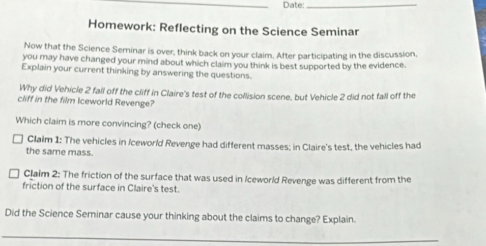 Date:_ 
Homework: Reflecting on the Science Seminar 
Now that the Science Seminar is over, think back on your claim. After participating in the discussion, 
you may have changed your mind about which claim you think is best supported by the evidence. 
Explain your current thinking by answering the questions. 
Why did Vehicle 2 fall off the cliff in Claire's test of the collision scene, but Vehicle 2 did not fall off the 
cliff in the film Iceworld Revenge? 
Which claim is more convincing? (check one) 
Claim 1: The vehicles in /ceworld Revenge had different masses; in Claire's test, the vehicles had 
the same mass. 
Claim 2: The friction of the surface that was used in Iceworld Revenge was different from the 
friction of the surface in Claire's test. 
Did the Science Seminar cause your thinking about the claims to change? Explain. 
_