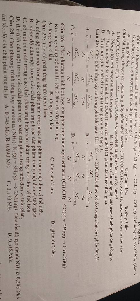 Cầu 23: Phương trình hoá học của phản ứng : CHCl_3(g)+Cl_2(g)to CCl_4(g)+HCl(g). Khi nồng độ của CHCl₃ giảm 4
lần, nồng độ Ch₂ giữ nguyên thì tốc độ phản ứng sẽ
A. tăng gấp đôi. B. giảm một nửa C. giảm 4 lần. D. tăng 4 lần.
Cầu 24:Trong dung dịch phản ứng thủy phân ethyl acetate (CH_3COOC_2H_5) có xúc tác acid vô cơ xảy ra như sau:
CH_3COOC_2H_5+H_2Oxrightarrow HClCH_3COOH+C_2H_5C;OHPhát biểu nào sau đây đúng?
A. Nồng độ acid tăng dần theo thời gian. B. Thời điểm ban đầu, nồng độ acid trong bình phản ứng bằng 0.
C. HCl chuyền hóa dần thành CH₃COOH nên nồng độ HCl giảm dần theo thời gian.
D. Ti lệ mol giữa chất đầu và chất sản phẩm luôn bằng 1.
Câu 25: Cho phản ứng xảy ra trong pha khí sau : H_2+Cl_2to 2HCl Biểu thức tốc độ trung bình của phản ứng là
A. overline v=-frac △ C_H_2△ t=-frac △ C_Cl_2△ t=frac △ C_HCl2△ t· B. overline v=frac △ C_H_2△ t=frac △ C_CI_2△ t=-frac △ C_HCI△ tt.
C. overline v=-frac △ C_H_2△ t=-frac △ C_Cl_2△ t=frac △ C_HCl△ t D. overline v=frac △ C_H_2△ t=frac △ C_C_2△ t=frac △ C_HCI△ t
Câu 26: Cho phương trình hoá học của phản ứng tổng hợp methanol (CH_3OH):CO(g)+2H_2(g)to CH_3OH(g)
Khi tăng nồng độ của H_2 Iên 2 lần, tốc độ phản ứng
A. tăng lên 4 lần. B. tăng lên 6 lần. C. tăng lên 2 lần. D. giảm đi 2 lần.
Câu 27: Tốc độ phản ứng là độ biển thiên
A. nổng độ của một trong các chất phản ứng hoặc sản phẩm trong một đơn vị thể tích.
B. nồng độ của một trong các chất phản ứng hoặc sản phẩm trong một đơn vị thời gian.
C. số mol của một trong các chất phản ứng hoặc sản phẩm trong một đơn vị thể tích.
D. thể tích của một trong các chất phản ứng hoặc sản phẩm trong một đơn vị thời gian.
Câu 28: Cho phương trình tổng hợp ammonia (NH_3):N_2(g)+3H_2(g)to 2NH_3(g). Nếu tốc độ tạo thành NH_3 là 0,345 M/s
thì tốc độ của chất phản ứng H_2 là A. 0,345 M/s.B. 0,690 M/s. C. 0,173 M/s. D. 0,518 M/s.