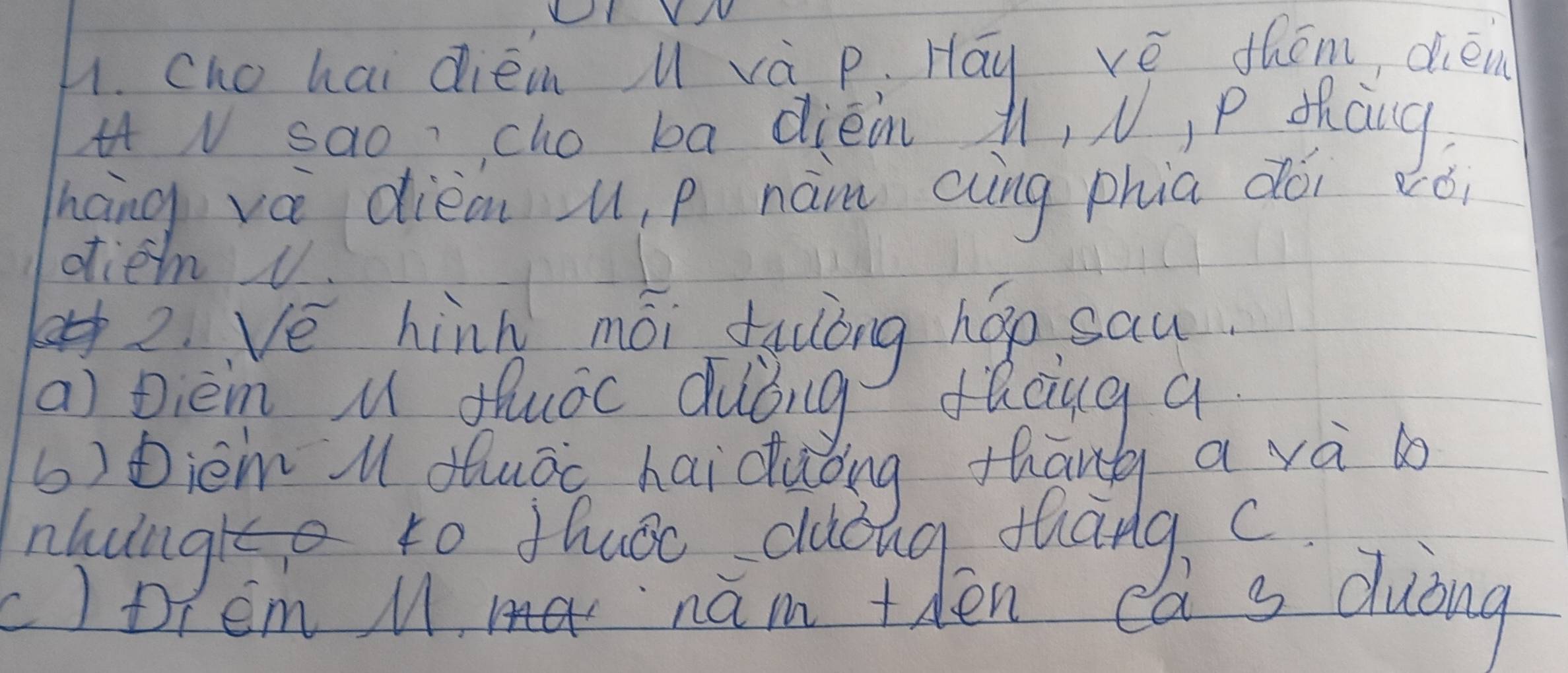 LY V / 
h. cho hai diém u và p : Hāy vè thém, dién 
iV sao cho ba diéin 1, V, P thang 
háng vá dièan u, p nàm cng phia dói vói 
dien v. 
2 Ve hinh mói tyulóng hop sau 
a) pièm u duác duǒng facug a 
() bièm l duáo haicuǒng thāng a và 
nhungre to Hhuoc duing thang, c 
otem M ma nam tden da s duòng