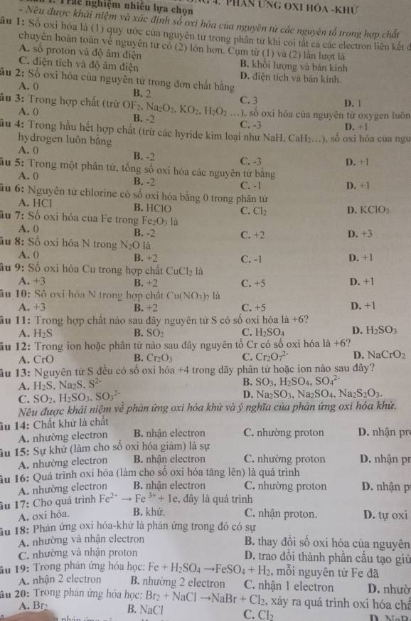 Truu nghiệm nhiều lựa chon  4. phân ưng oxi hóa -khứ
- Nêu được khái niệm và xác định số oxi hỏa của nguyên từ các nguyên tổ trong hợp chất
Sầu 1: Số oxi hóa là (1) quy ước của nguyên từ trong phân từ khi coi tắt cá các electron liên kết đ
chuyên hoàn toàn về nguyên từ có (2) lớn hơn. Cụm từ (1) và (2) lần lượt là
A. số proton và độ âm điện B. khổi lượng và bán kinh
C. điện tích và độ âm điện D. điện tích và bản kính.
ầu 2: Số oxi hỏa của nguyên tử trong đơn chất bằng
A. 0 B. 2
âu 3: Trong hợp chất (trừ OF₂, Na_2O_2.KO_2.H_2O_2 _C. 3 D. |
B. -2
. số oxi hóa của nguyên từ oxygen luôn
A. 0 C. -3 D. +1
ầu 4: Trong hầu hết hợp chất (trừ các hyride kim loại như NaH. CaH₂..), số oxi hóa của ngư
hydrogen luôn bāng
A. 0 B. -2
C. -3
âu 5: Trong một phân tử, tổng số oxi hỏa các nguyên từ bằng D. +1
A. 0 B. -2 C. -1 D. +1
ầu 6: Nguyên tử chlorine có số oxi hóa bằng 0 trong phân tứ
A. HCl B. HClO C. Cl_2
D. KCIO_3
âu 7:So oxi hỏa của Fe trong Fe_2O_3l_3
A. 0 B. -2 C. +2 D. +3
âu 8: : Số oxi hỏa N trong N_2O là
A. 0 B. +2 C. -1 D. +1
âu 9: Số oxi hỏa Cu trong hợp chất CuCl_2 là
A +3 B. +2 C. +5 D. +1
âu  10: Sô oxi hóa N trong hợp chất Cu(NO_3)_2 là D. +1
A. +3 B. +2 C. +5
ầu 11: Trong hợp chất nảo sau đây nguyên từ S có số oxi hóa là +6?
A. H_2S B. SO_2 C. H_2SO. f D. H_2SO_3
ầu 12: Trong ion hoặc phân tử nào sau đây nguyên tố Cr có số oxi hóa 1a+6 2
A. CrC B. Cr_2O_3 C. Cr_2O_7^((2-) D. NaCrO_2)
ầu 13: Nguyên tử S đều có số oxi hóa +4 trong dãy phân tử hoặc ion nào sau đây?
A. H_2S. Na₂S. S^(2-)
B. SO_3,H_2SO_4,SO_4^((2-)
C. SO_2) .H_2SO_3.SO_3^((2-)
D. Na_2)SO_3,Na_2SO_4,Na_2S_2O_3.
Nẽu được khải niệm về phản ứng oxi hóa khử và ý nghĩa của phản ứng oxi hóa khử.
âu 14: Chất khử là chất
A. nhường electron B. nhận electron C. nhường proton D. nhận pr
âu 15: Sự khử (làm cho số oxỉ hóa giảm) là sự
A. nhường electron B. nhận electron C. nhường proton D. nhận pr
ầu 16: Quá trình oxi hóa (làm cho số oxi hóa tăng lên) là quá trình
A. nhường electron B. nhận electron C. nhường proton D. nhận p
âu 17: Cho quá trình Fe^(2+) Fe^(3+)+1e , đây là quá trình
A. oxi hỏa. B. khử. C. nhận proton. D. tự oxi
Ấu 18: Phán ứng oxi hóa-khứ là phân ứng trong đó có sự
A. nhường và nhận electron B. thay đổi số oxi hóa của nguyên
C. nhường và nhận proton D. trao đổi thành phần cấu tạo giữ
âu 19: Trong phản ứng hóa học: Fe+H_2SO_4to FeSO_4+H_2 , mỗi nguyên tử Fe đã
A. nhận 2 electron B. nhường 2 electron C. nhận 1 electron D. nhườ
âu 20: Trong phân ứng hóa học: Br_2+NaClto NaBr+Cl_2 , xảy ra quá trình oxi hóa chá
B. NaCl
A. Br₂ C. Cl₂ n n