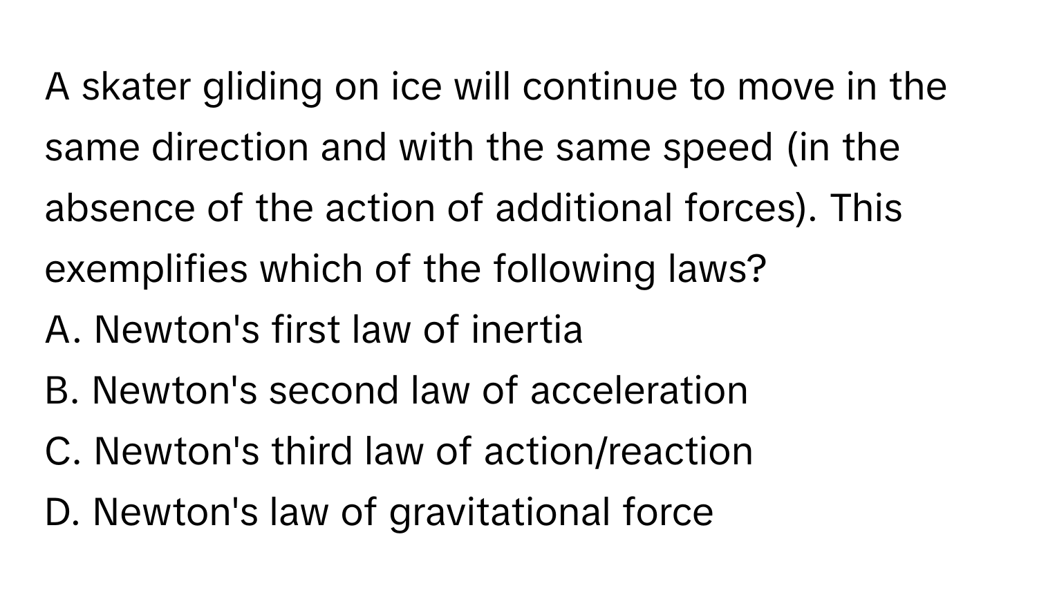 A skater gliding on ice will continue to move in the same direction and with the same speed (in the absence of the action of additional forces). This exemplifies which of the following laws?

A. Newton's first law of inertia
B. Newton's second law of acceleration
C. Newton's third law of action/reaction
D. Newton's law of gravitational force