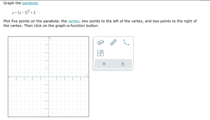 Graph the parabola.
y=(x-3)^2+2
Plot five points on the parabola: the vertex, two points to the left of the vertex, and two points to the right of 
the vertex. Then click on the graph-a-function button. 
× 
×