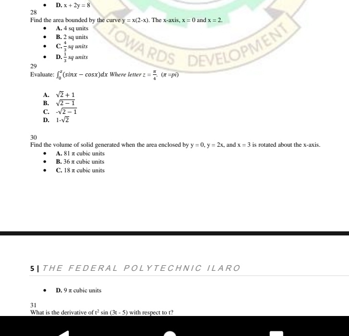 D. x+2y=8
28
Find the area bounded by the curve y=x(2-x). The x-axis, x=0 and x=2.
A. 4 sq units
B. 2 sq units
DEVELOPMENT
C.  4/3 squni ts
D.  1/3 squnits
29
Evaluate: ∈t _0^(2(sin x-cos x)dx Where letter z=frac π)4.(π =pi)
A. sqrt(2)+1
B. sqrt(2-1)
C. -sqrt(2-1)
D. 1-sqrt(2)
30
Find the volume of solid generated when the area enclosed by y=0, y=2x , and x=3 is rotated about the x-axis.
A. 81 π cubic units
B. 36 π cubic units
C. 18 π cubic units
5 THE FEDERAL POLYTECHNIC ILARO
D. 9 π cubic units
31
What is the derivative of t^2sin (3t-5) with respect to t?