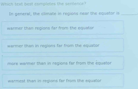 Which text best completes the sentence?
In general, the climate in regions near the equator is_
warmer than regions far from the equator
warmer than in regions far from the equator
more warmer than in regions far from the equator
warmest than in regions far from the equator