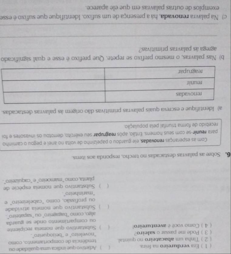 ( 1 ) Era verdureiro na feira.  ) Adjetivo que indica uma qualidade ou
( 2 ) Tinha um abacateiro no quintal. tendência de comportamento, como
(3 Pode me passar o saleiro? “noveleiro" e "beijoqueiro".
( 4 ) Como você é aventureiro! ) Substantivo que nomeia recipiente
ou compartimento onde se guarda
algo, como “bagageiro” ou "sapateiro”.
( ) Substantivo que nomeia atividade
ou profissão, como "cabeleireiro" e
“marinheiro”.
( ) Substantivo que nomeia espécie de
planta, como “mamoeiro” e “caquizeiro”.
6. Sobre as palavras destacadas no trecho, responda aos itens.
Com as esperanças renovadas, ele guardou o papelzinho de volta no anel e pegou o caminho
para reunir-se com seus homens. Então, após reagrupar seu exército, derrotou os invasores e foi
recebido de forma triunfal pela população.
a) Identifique e escreva quais palavras prímitivas dão origem às palavras destacadas.
b) Nas palavras, o mesmo prefixo se repete. Que prefixo é esse e qual significado
agrega às palavras primitivas?
_
_
c) Na palavra renovada, há a presença de um sufixo. Identifique que sufixo é esse
exemplos de outras palavras em que ele aparece.