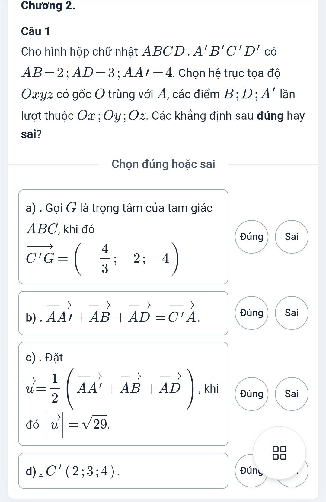 Chương 2. 
Câu 1 
Cho hình hộp chữ nhật ABCD. A'B'C'D'c
AB=2; AD=3; AA'=4 :. Chọn hệ trục tọa độ
Oxyz có gốc O trùng với A, các điểm B; D; A' lần 
lượt thuộc Ox; Oy; Oz. Các khẳng định sau đúng hay 
sai? 
Chọn đúng hoặc sai 
a) . Gọi G là trọng tâm của tam giác
ABC, khi đó 
Đúng Sai
vector C'G=(- 4/3 ;-2;-4)
b) . vector AAI+vector AB+vector AD=vector C'A. 
Đúng Sai 
c) . Đặt
vector u= 1/2 (vector AA'+vector AB+vector AD) , khi Đúng Sai 
đó |vector u|=sqrt(29). 
d) ₂ C'(2;3;4). Đúny