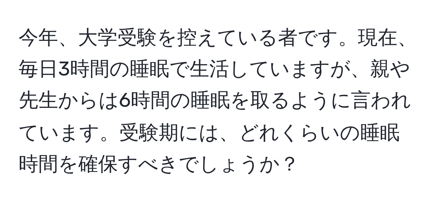 今年、大学受験を控えている者です。現在、毎日3時間の睡眠で生活していますが、親や先生からは6時間の睡眠を取るように言われています。受験期には、どれくらいの睡眠時間を確保すべきでしょうか？