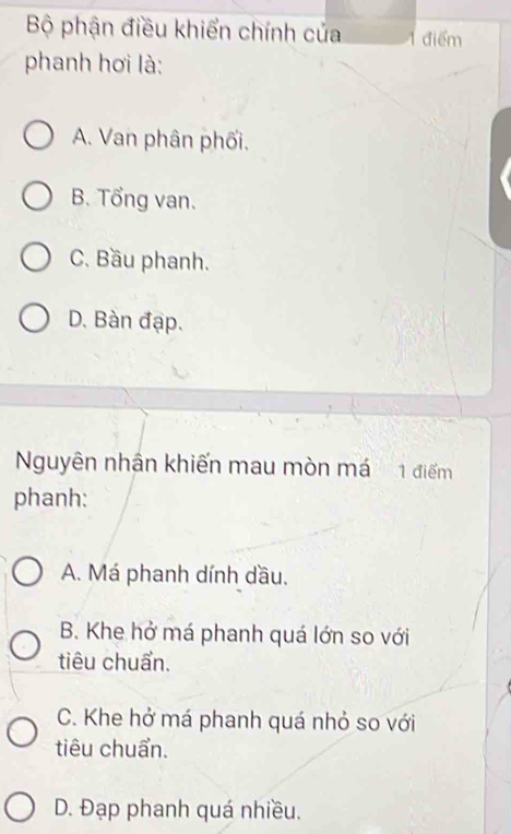 Bộ phận điều khiển chính của 1 điểm
phanh hơi là:
A. Van phân phối.
B. Tổng van.
C. Bầu phanh.
D. Bàn đạp.
Nguyên nhận khiến mau mòn má 1 điểm
phanh:
A. Má phanh dính dầu,
B. Khe hở má phanh quá lớn so với
tiêu chuẩn.
C. Khe hở má phanh quá nhỏ so với
tiêu chuẩn.
D. Đạp phanh quá nhiều.