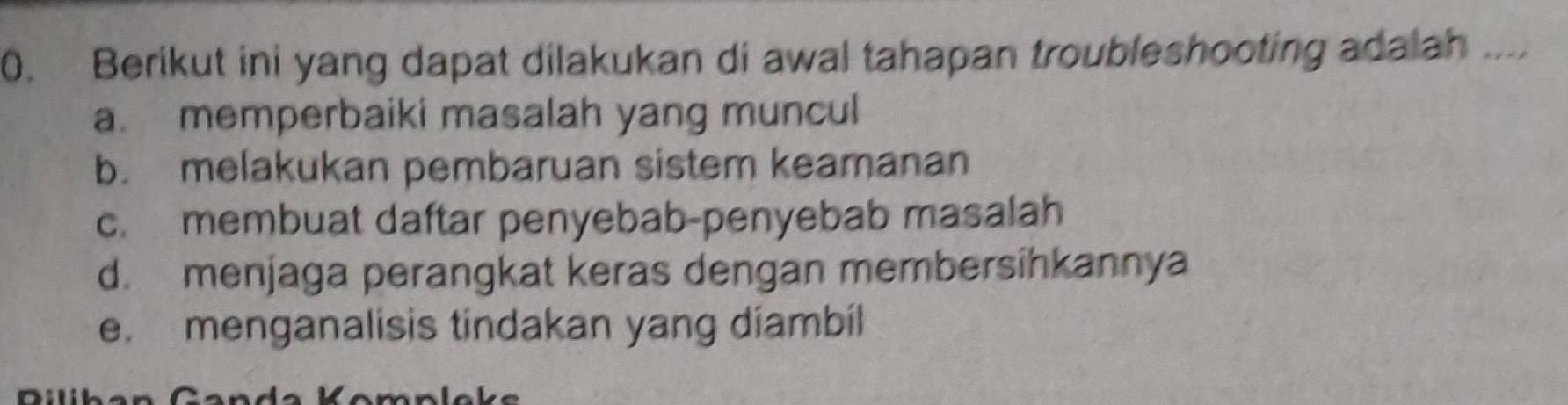 Berikut ini yang dapat dilakukan di awal tahapan troubleshooting adalah ....
a. memperbaiki masalah yang muncul
b. melakukan pembaruan sistem keamanan
c. membuat daftar penyebab-penyebab masalah
d. menjaga perangkat keras dengan membersihkannya
e. menganalisis tindakan yang diambil