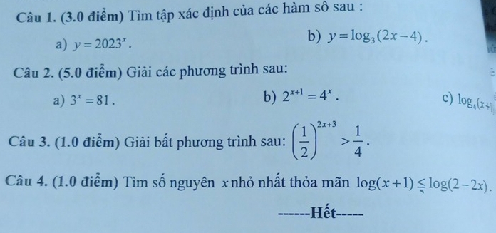 Tìm tập xác định của các hàm sô sau : 
a) y=2023^x. 
b) y=log _3(2x-4). 
16 
Câu 2. (5.0 điểm) Giải các phương trình sau: 
5 
a) 3^x=81. b) 2^(x+1)=4^x. c) log _4(x+1)
Câu 3. (1.0 điểm) Giải bất phương trình sau: ( 1/2 )^2x+3> 1/4 . 
Câu 4. (1.0 điểm) Tìm số nguyên x nhỏ nhất thỏa mãn log (x+1)≤ log (2-2x). 
------Hết