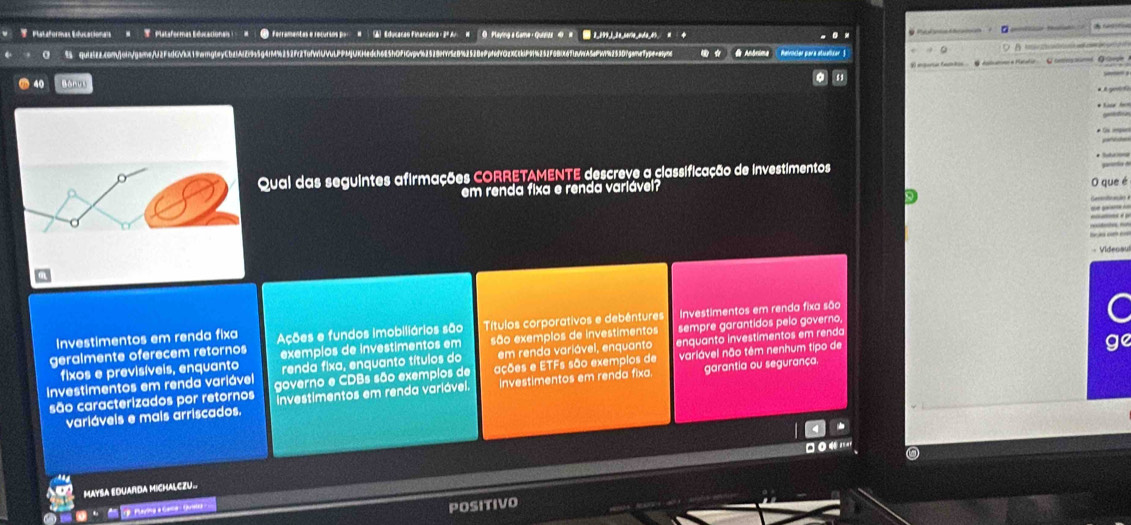 Plataformas Educacionais  #  T  Plataformas Educacionals (  =    _  ferramentas e recurios por  #    ▲ Educaras Finlandeira = 2º Ar  W O  Playing & Game, Quiiz'  4  #  2,199_1_2a_serie_ada_45. C      d Anôrima  Patriciar para atualizar  §
5 qui25z2c8mVoigame/U2FadGVbX19wigteyCbabAl2r955g4fM%252fc2Tof9UVULPPMjUKHedch685hOfi6vpv%2528fw5e892528e9pfff02XccbP9f4252F8BX
anparal famton  . C datatier a Maratir  Cceersatomed. Qrlbegle
40 Bonus   y 
gasntia de
Qual das seguintes afirmações CORRETAMENTE descreve a classificação de investimentos
em renda fixa e renda variávei?
O que é
Canndcaã
Videsau
geralmente oferecem retornos Ações e fundos imobiliários são Títulos corporativos e debéntures Investimentos em renda fixa são
C
Investimentos em renda fixa
fixos e previsíveis, enquanto exemplos de investimentos em são exemplos de investimentos sempre garantidos pelo governo,
renda fixa, enquanto títulos do  em renda variável, enquanto enquanto investimentos em renda
Investimentos em renda variável governo e CDBs são exempios de ações e ETFs são exempios de variável não têm nenhum tipo de
ge
são caracterizados por retornos investimentos em renda variável. Investimentos em renda fixa. garantia ou segurança.
variáveis e mais arriscados.
*
MAYSA EDUARDA MICHALCZU..
*  Paring a Gelld - Quetea
POSITIVO
