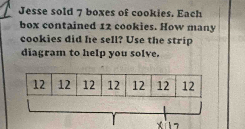 Jesse sold 7 boxes of cookies. Each 
box contained 12 cookies. How many 
cookies did he sell? Use the strip 
diagram to help you solve.