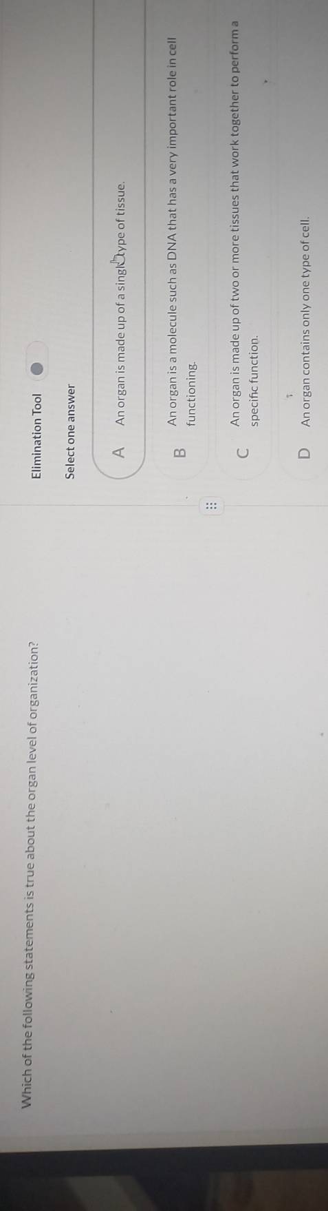 Which of the following statements is true about the organ level of organization? Elimination Tool
Select one answer
A An organ is made up of a singl type of tissue.
B An organ is a molecule such as DNA that has a very important role in cell
functioning.
:
C An organ is made up of two or more tissues that work together to perform a
specific function.
J An organ contains only one type of cell.