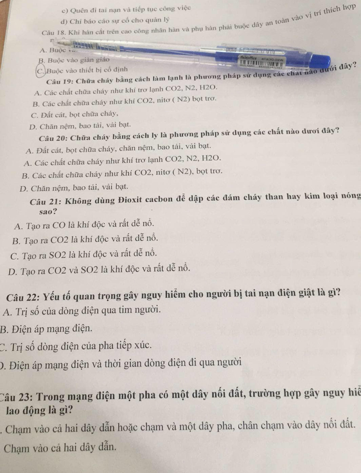 c) Quên đi tai nạn và tiếp tục công việc
d) Chỉ báo cáo sự cố cho quản lý
Câu 18. Khi hàn cắt trên cao công nhân hàn và phụ hàn phải buộc dây an toàn vào vị trí thích hợp
A. Buộc vô
B. Buộc vào giản giáo
fle éo ffce
C. Buộc vào thiết bị cố định
Câu 19: Chữa cháy bằng cách làm lạnh là phương pháp sử dụng các chạt nào đưới đây?
A. Các chất chữa cháy như khí trơ lạnh CO2, N2, H2O.
B. Các chất chữa cháy như khí CO2, nitơ ( N2) bọt trơ.
C. Đất cát, bọt chữa cháy,
D. Chăn nệm, bao tải, vải bạt.
Câu 20: Chữa cháy bằng cách ly là phương pháp sử dụng các chất nào dươi đây?
A. Đất cát, bọt chữa cháy, chăn nệm, bao tải, vải bạt.
A. Các chất chữa cháy như khí trơ lạnh CO2, N2, H2O.
B. Các chất chữa cháy như khí CO2, nitơ ( N2), bọt trơ.
D. Chăn nệm, bao tải, vải bạt.
Câu 21: Không dùng Đioxit cacbon để dập các đám cháy than hay kim loại nóng
sao?
A. Tạo ra CO là khí độc và rất dễ nổ.
B. Tạo ra CO2 là khí độc và rất dễ nổ.
C. Tạo ra SO2 là khí độc và rất dễ nổ.
D. Tạo ra CO2 và SO2 là khí độc và rất dễ nổ.
Câu 22: Yếu tố quan trọng gây nguy hiểm cho người bị tai nạn điện giật là gì?
A. Trị số của dòng điện qua tim người.
B. Điện áp mạng điện.
C. Trị số dòng điện của pha tiếp xúc.
D. Điện áp mạng điện và thời gian dòng điện đi qua người
Câu 23: Trong mạng điện một pha có một dây nối đất, trường hợp gây nguy hiể
lao động là gì?
. Chạm vào cả hai dây dẫn hoặc chạm và một dây pha, chân chạm vào dây nối đất.
Chạm vào cả hai dây dẫn.