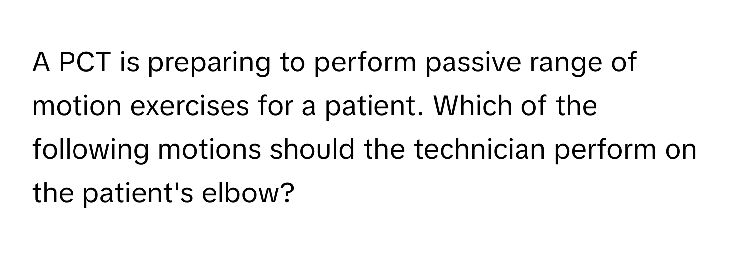 A PCT is preparing to perform passive range of motion exercises for a patient. Which of the following motions should the technician perform on the patient's elbow?