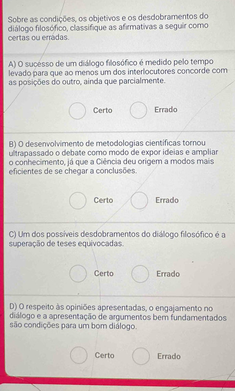 Sobre as condições, os objetivos e os desdobramentos do
diálogo filosófico, classifique as afirmativas a seguir como
certas ou erradas.
A) O sucésso de um diálogo filosófico é medido pelo tempo
levado para que ao menos um dos interlocutores concorde com
as posições do outro, ainda que parcialmente.
Certo Errado
B) O desenvolvimento de metodologias científicas tornou
ultrapassado o debate como modo de expor ideias e ampliar
o conhecimento, já que a Ciência deu origem a modos mais
eficientes de se chegar a conclusões.
Certo Errado
C) Um dos possíveis desdobramentos do diálogo filosófico é a
superação de teses equivocadas.
Certo Errado
D) O respeito às opiniões apresentadas, o engajamento no
diálogo e a apresentação de argumentos bem fundamentados
são condições para um bom diálogo.
Certo Errado