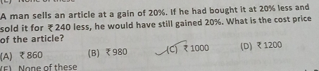 A man sells an article at a gain of 20%. If he had bought it at 20% less and
sold it for ₹240 less, he would have still gained 20%. What is the cost price
of the article?
(A) ₹860 (B) ₹980 (C) ₹1000 (D) ₹ 1200
(F) None of these